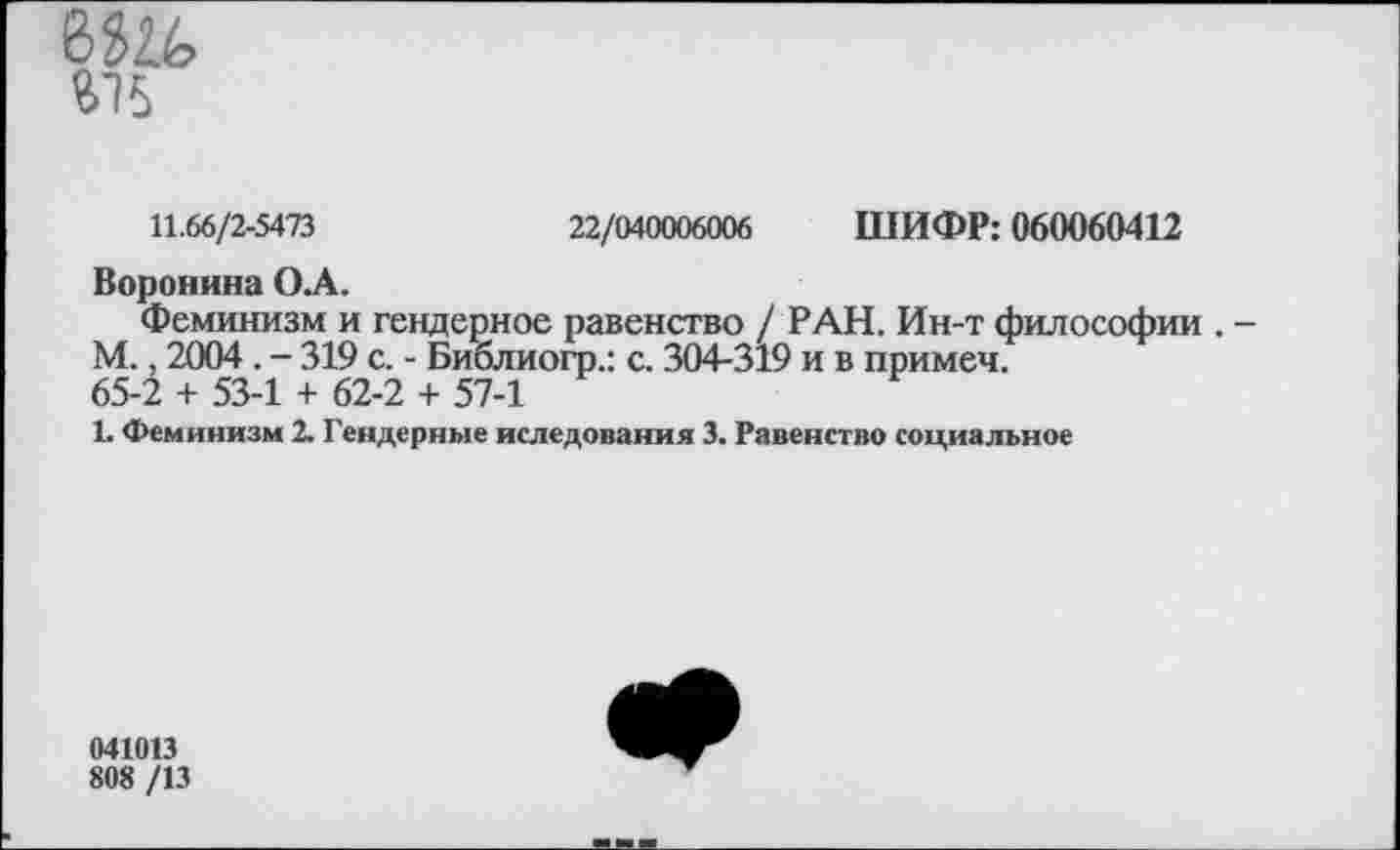 ﻿6Ш 475
11.66/2-5473	22/040006006 ШИФР: 060060412
Воронина ОА.
Феминизм и гендерное равенство / РАН. Ин-т философии . -М., 2004 . - 319 с. - Библиогр.: с. 304-319 и в примеч.
65-2 + 53-1 + 62-2 + 57-1
1. Феминизм 2. Гендерные иследования 3. Равенство социальное
041013
808 /13